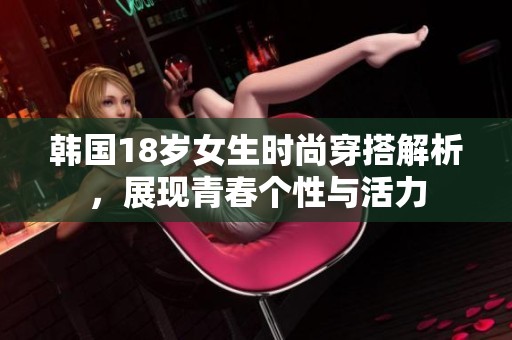 韩国18岁女生时尚穿搭解析，展现青春个性与活力