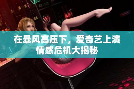 在暴风高压下，爱奇艺上演情感危机大揭秘