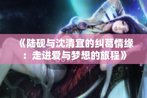 《陆砚与沈清宜的纠葛情缘：走进爱与梦想的旅程》