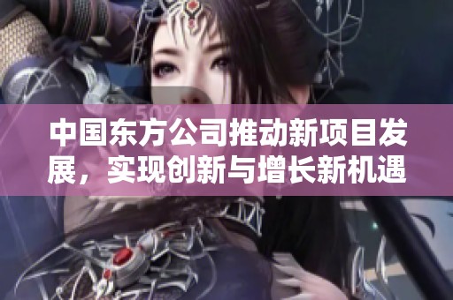 中国东方公司推动新项目发展，实现创新与增长新机遇