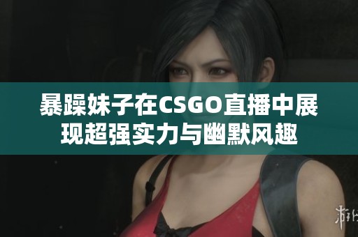 暴躁妹子在CSGO直播中展现超强实力与幽默风趣