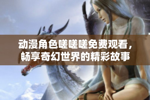 动漫角色嗟嗟嗟免费观看，畅享奇幻世界的精彩故事