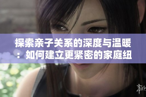 探索亲子关系的深度与温暖：如何建立更紧密的家庭纽带
