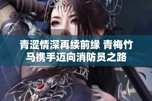 青涩情深再续前缘 青梅竹马携手迈向消防员之路