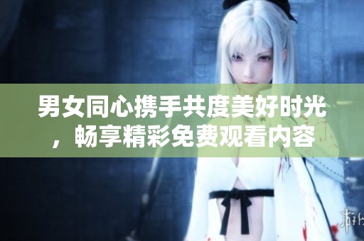 男女同心携手共度美好时光，畅享精彩免费观看内容
