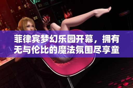 菲律宾梦幻乐园开幕，拥有无与伦比的魔法氛围尽享童趣体验