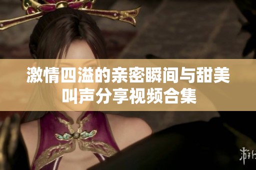 激情四溢的亲密瞬间与甜美叫声分享视频合集