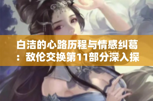 白洁的心路历程与情感纠葛：敌伦交换第11部分深入探讨