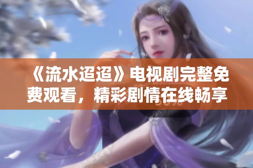 《流水迢迢》电视剧完整免费观看，精彩剧情在线畅享