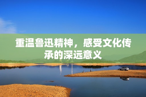 重温鲁迅精神，感受文化传承的深远意义