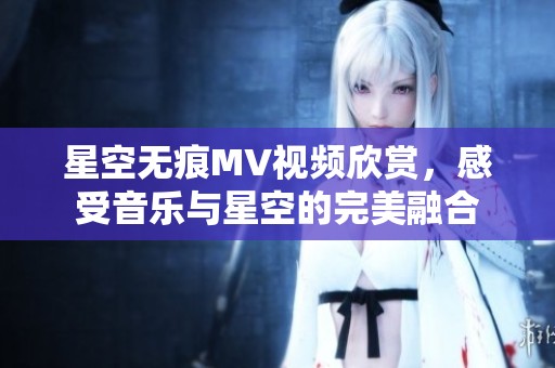 星空无痕MV视频欣赏，感受音乐与星空的完美融合