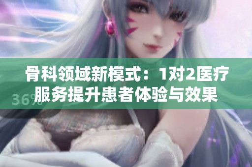 骨科领域新模式：1对2医疗服务提升患者体验与效果