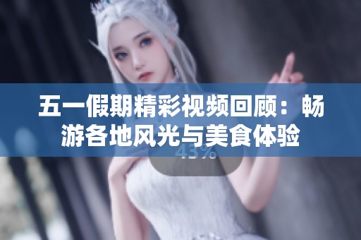 五一假期精彩视频回顾：畅游各地风光与美食体验