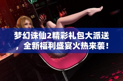 梦幻诛仙2精彩礼包大派送，全新福利盛宴火热来袭！