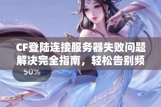 CF登陆连接服务器失败问题解决完全指南，轻松告别频繁掉线困扰