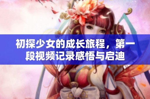 初探少女的成长旅程，第一段视频记录感悟与启迪