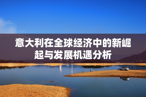 意大利在全球经济中的新崛起与发展机遇分析