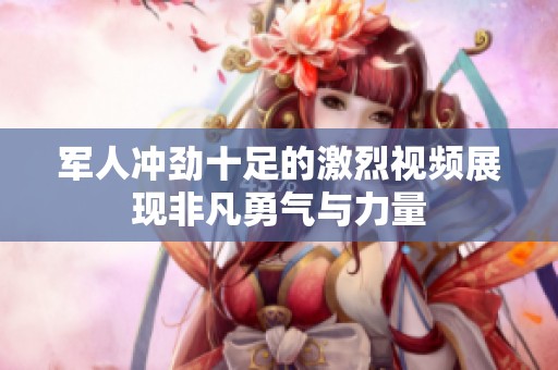 军人冲劲十足的激烈视频展现非凡勇气与力量
