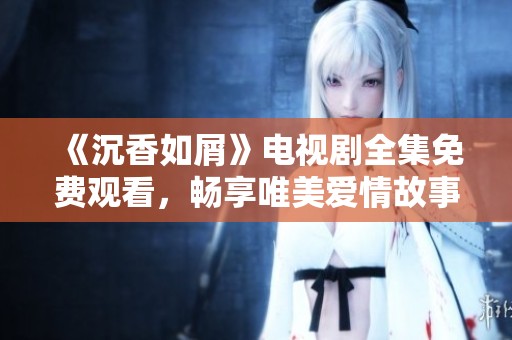 《沉香如屑》电视剧全集免费观看，畅享唯美爱情故事