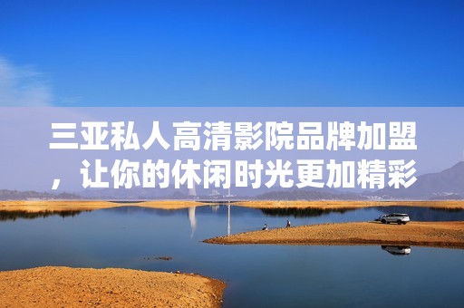 三亚私人高清影院品牌加盟，让你的休闲时光更加精彩