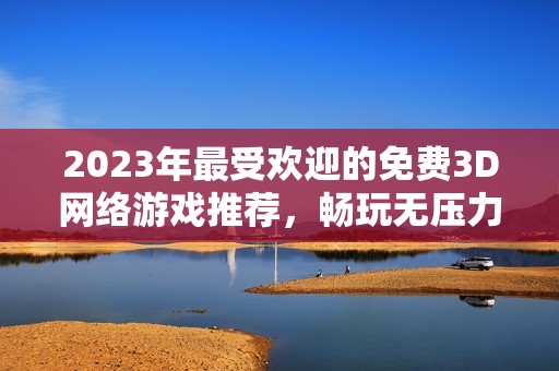 2023年最受欢迎的免费3D网络游戏推荐，畅玩无压力