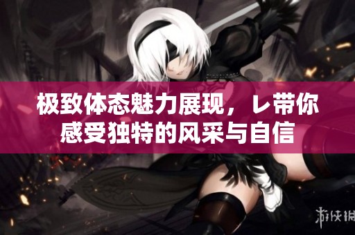 极致体态魅力展现，レ带你感受独特的风采与自信