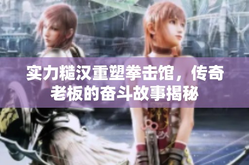 实力糙汉重塑拳击馆，传奇老板的奋斗故事揭秘
