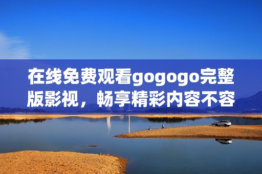 在线免费观看gogogo完整版影视，畅享精彩内容不容错过
