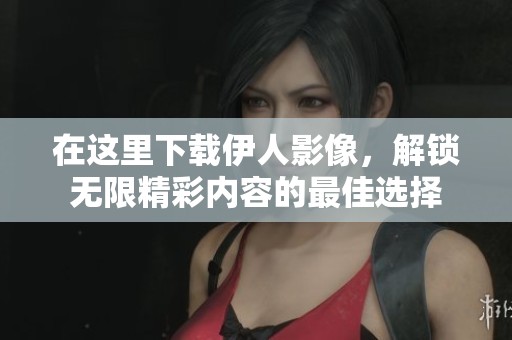 在这里下载伊人影像，解锁无限精彩内容的最佳选择