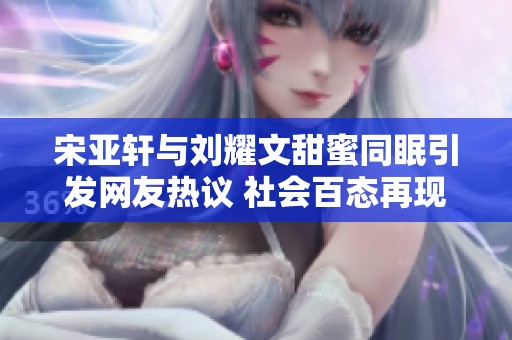 宋亚轩与刘耀文甜蜜同眠引发网友热议 社会百态再现新风貌