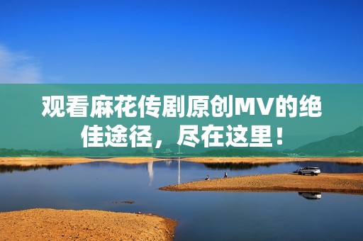 观看麻花传剧原创MV的绝佳途径，尽在这里！