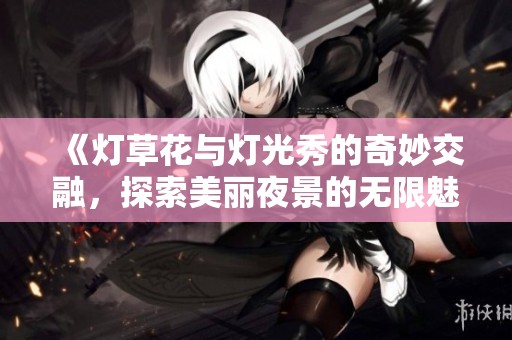 《灯草花与灯光秀的奇妙交融，探索美丽夜景的无限魅力》