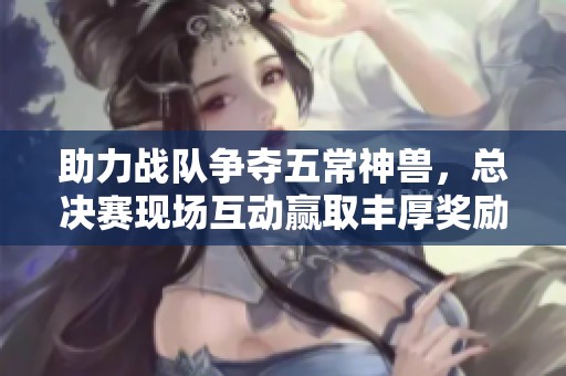 助力战队争夺五常神兽，总决赛现场互动赢取丰厚奖励