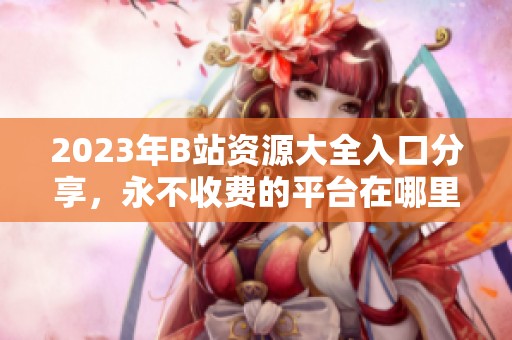 2023年B站资源大全入口分享，永不收费的平台在哪里