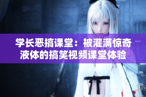 学长恶搞课堂：被灌满惊奇液体的搞笑视频课堂体验