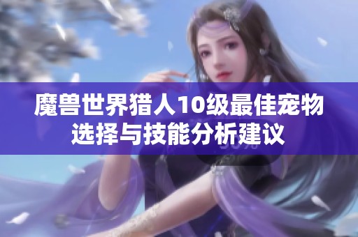 魔兽世界猎人10级最佳宠物选择与技能分析建议