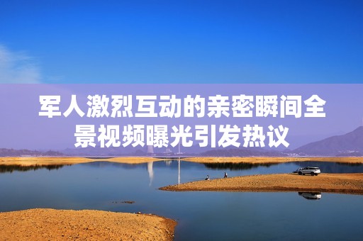 军人激烈互动的亲密瞬间全景视频曝光引发热议