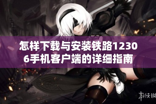 怎样下载与安装铁路12306手机客户端的详细指南