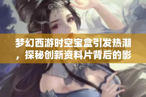 梦幻西游时空宝盒引发热潮，探秘创新资料片背后的影响力