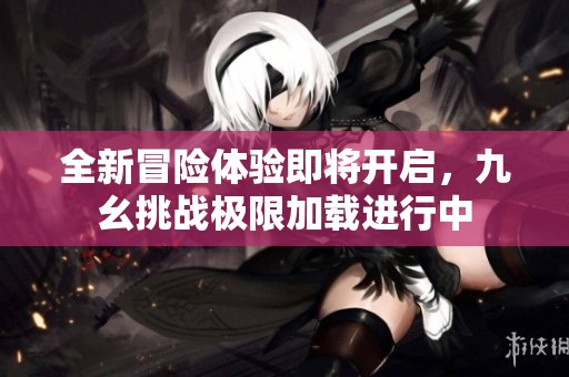 全新冒险体验即将开启，九幺挑战极限加载进行中