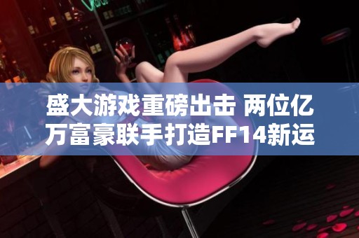 盛大游戏重磅出击 两位亿万富豪联手打造FF14新运营策略