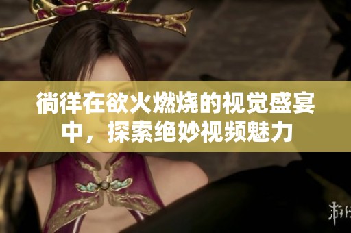 徜徉在欲火燃烧的视觉盛宴中，探索绝妙视频魅力