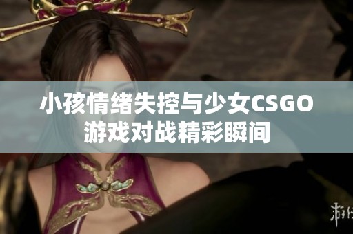 小孩情绪失控与少女CSGO游戏对战精彩瞬间