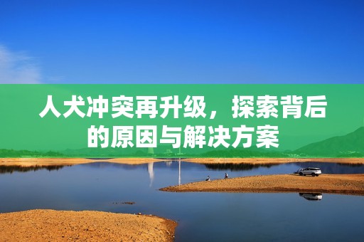 人犬冲突再升级，探索背后的原因与解决方案