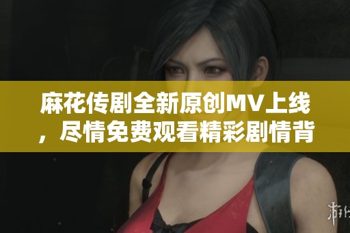 麻花传剧全新原创MV上线，尽情免费观看精彩剧情背后的音乐魅力