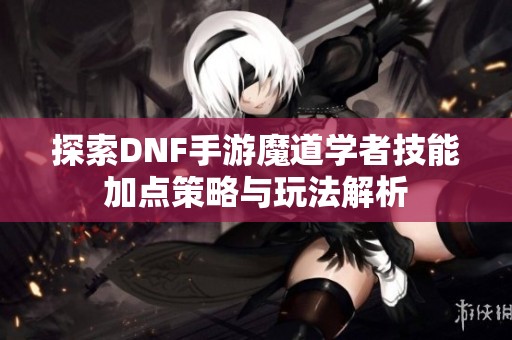 探索DNF手游魔道学者技能加点策略与玩法解析