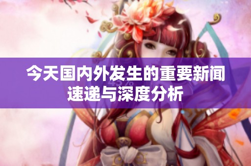 今天国内外发生的重要新闻速递与深度分析