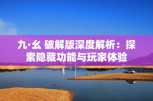 九·幺 破解版深度解析：探索隐藏功能与玩家体验
