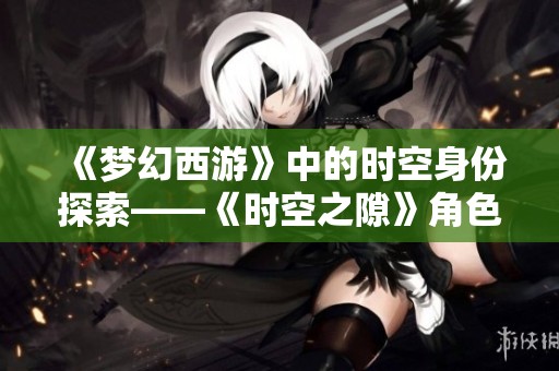 《梦幻西游》中的时空身份探索——《时空之隙》角色设定详解