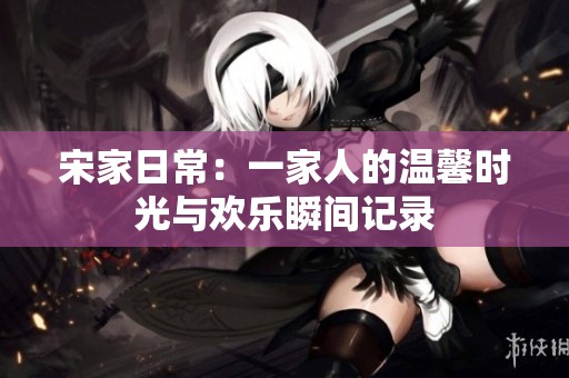 宋家日常：一家人的温馨时光与欢乐瞬间记录